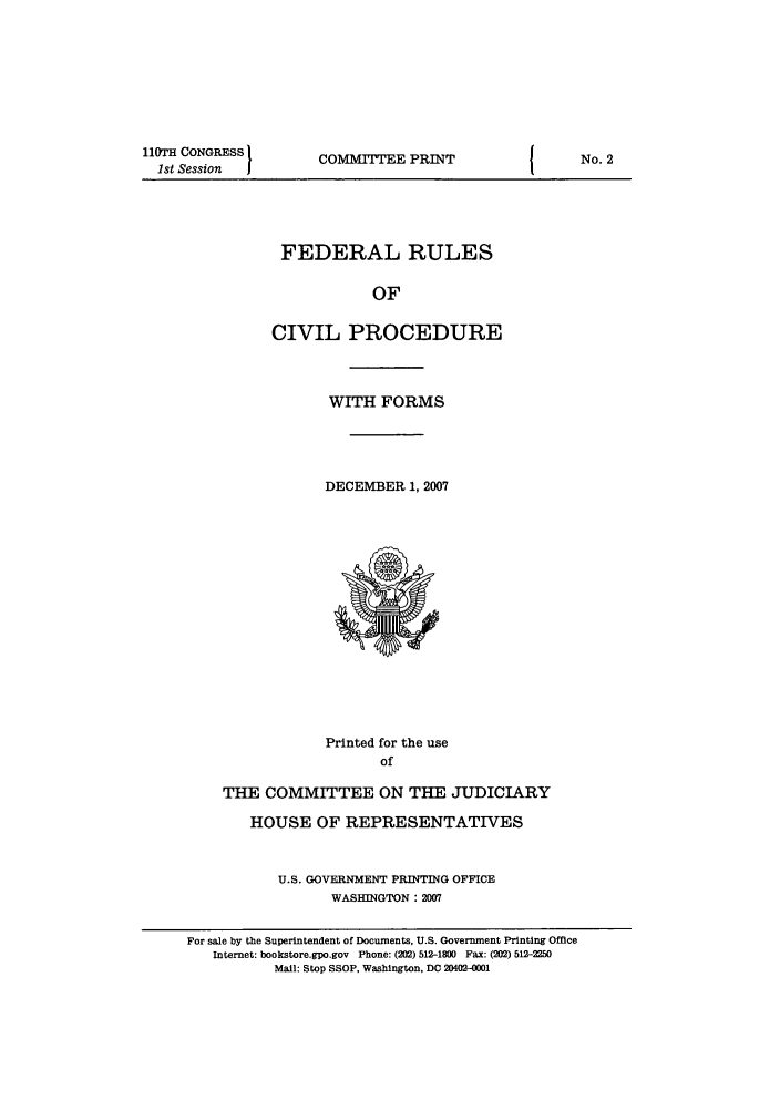 handle is hein.usfed/frucipf0001 and id is 1 raw text is: ll0TH CONGRESS1st Session  ICOMMITTEE PRINTFEDERAL RULESOFCIVIL PROCEDUREWITH FORMSDECEMBER 1, 2007Printed for the useofTHE COMMITTEE ON THE JUDICIARYHOUSE OF REPRESENTATIVESU.S. GOVERNMENT PRINTING OFFICEWASHINGTON : 2007For sale by the Superintendent of Documents, U.S. Government Printing OfficeInternet: bookstore.gpo.gov Phone: (202) 512-1800 Fax: (202) 512-2250Mail: Stop SSOP, Washington, DC 20402-0001No. 2