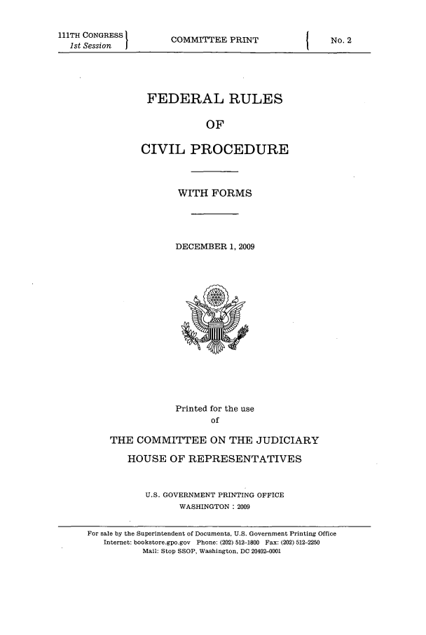 handle is hein.usfed/frucipf0003 and id is 1 raw text is: 111TH CONGRESS1st SessionCOMMITTEE PRINTFEDERAL RULESOFCIVIL PROCEDUREWITH FORMSDECEMBER 1, 2009Printed for the useofTHE COMMITTEE ON THE JUDICIARYHOUSE OF REPRESENTATIVESU.S. GOVERNMENT PRINTING OFFICEWASHINGTON : 2009No. 2For sale by the Superintendent of Documents, U.S. Government Printing OfficeInternet: bookstore.gpo.gov Phone: (202) 512-1800 Fax: (202) 512-2250Mail: Stop SSOP, Washington, DC 20402-0001