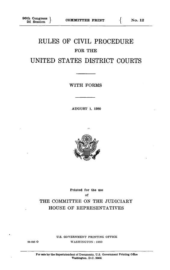 handle is hein.usfed/frucipf1980 and id is 1 raw text is: 96th Congress2d Session ICOMMITTEE PRINTRULES OF CIVIL PROCEDUREFOR THEUNITED STATES DISTRICT COURTSWITH FORMSAUGUST 1, 1980Printed for the useofTHE COMMITTEE ON THE JUDICIARYHOUSE OF REPRESENTATIVES64-846 0U.S. GOVERNMENT PRINTING OFFICEWASHINGTON: 1980For sale by the Superintendent of Documents. U.S. Government Printing OfficeWashington, D.C. 20402fNo. 12