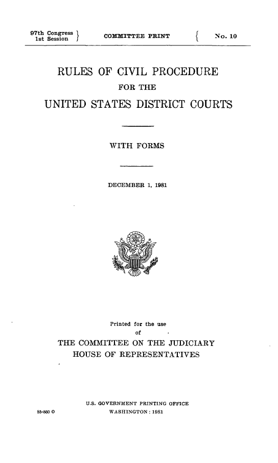 handle is hein.usfed/frucipf1981 and id is 1 raw text is: 97th Congress1st SessionCOMMITTEE PRINT   RULES OF CIVIL PROCEDURE               FOR THEUNITED STATES DISTRICT COURTS              WITH FORMS              DECEMBER 1, 198185-860 0           Printed for the use                ofTHE COMMITTEE ON THE JUDICIARY   HOUSE OF REPRESENTATIVES      U.S. GOVERNMENT PRINTING OFFICE           WASHINGTON: 1981No. 10