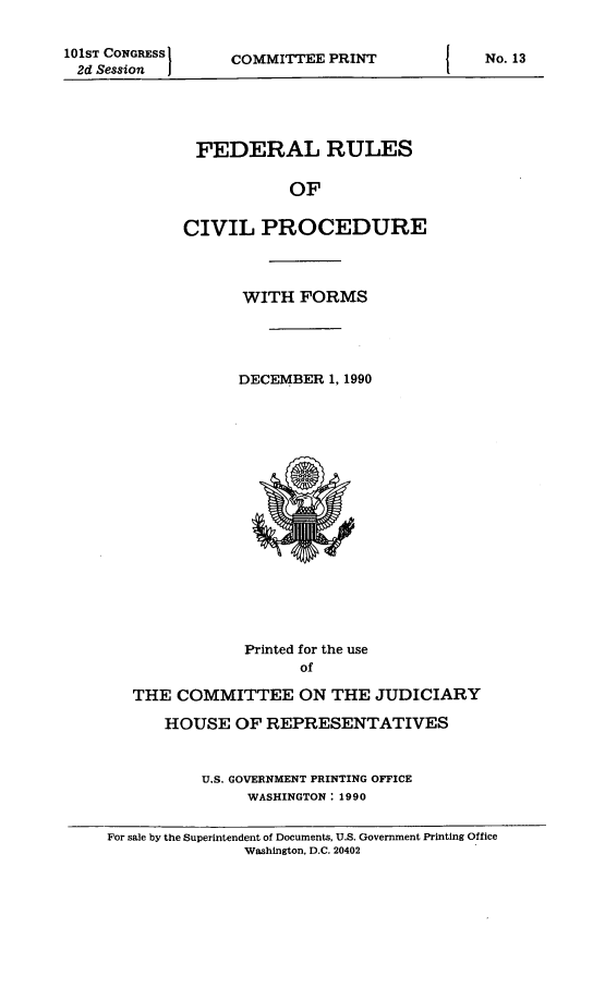 handle is hein.usfed/frucipf1990 and id is 1 raw text is: 101ST CONGRESS2d Session  ICOMMITTEE PRINTFEDERAL RULESOFCIVIL PROCEDUREWITH FORMSDECEMBER 1, 1990Printed for the useofTHE COMMITTEE ON THE JUDICIARYHOUSE OF REPRESENTATIVESU.S. GOVERNMENT PRINTING OFFICEWASHINGTON: 1990For sale by the Superintendent of Documents, U.S. Government Printing OfficeWashington, D.C. 20402No. 13