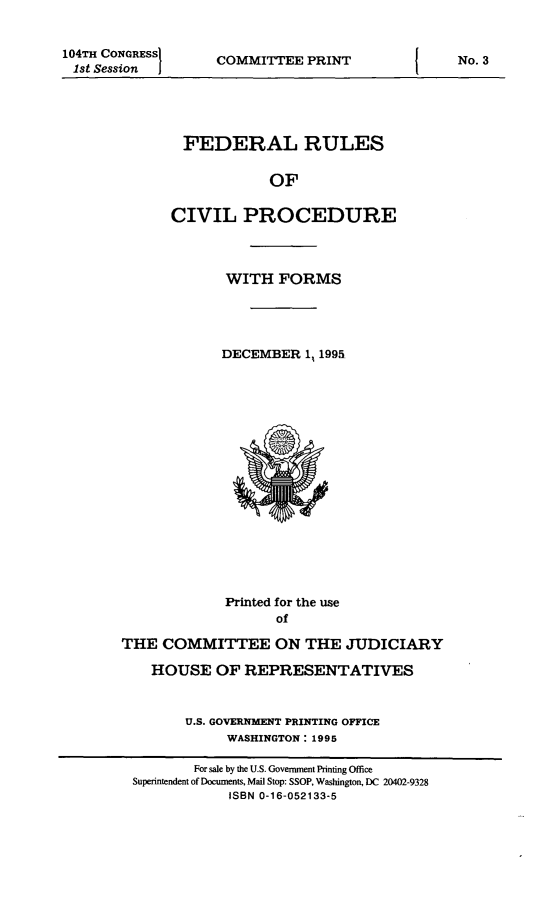 handle is hein.usfed/frucipf1995 and id is 1 raw text is: 104TH CONGRESSI1st Session  jCOMMITTEE PRINTFEDERAL RULESOFCIVIL PROCEDUREWITH FORMSDECEMBER 1 1995Printed for the useofTHE COMMITTEE ON THE JUDICIARYHOUSE OF REPRESENTATIVESU.S. GOVERNMENT PRINTING OFFICEWASHINGTON: 1995For sale by the U.S. Government Printing OfficeSuperintendent of Documents, Mail Stop: SSOP, Washington, DC 20402-9328ISBN 0-16-052133-5No. 3I