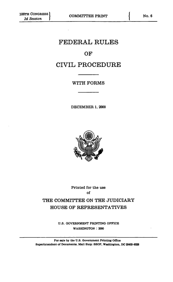 handle is hein.usfed/frucipf2000 and id is 1 raw text is: 106TH CONGRESS I2d Session  ICOMMITTEE PRINTFEDERAL RULESOFCIVIL PROCEDUREWITH FORMSDECEMBER 1, 2000Printed for the useofTHE COMMITTEE ON THE JUDICIARYHOUSE OF REPRESENTATIVESU.S. GOVERNMENT PRINTING OFFICEWASHINGTON : 2D0For sale by the U.S. Government Printing OfficeSuperintendent of Documents, Mail Stop: SSOP, Washington, Do 20402-0f8No. 6
