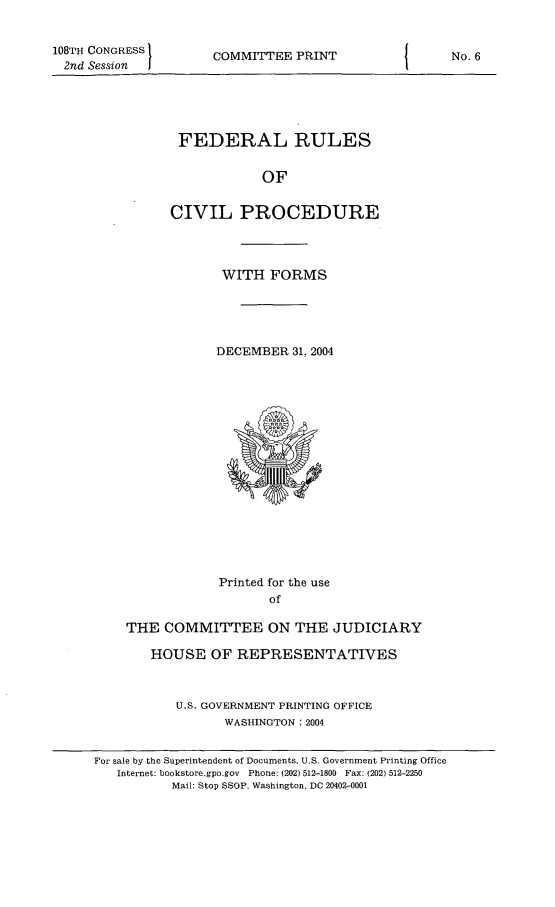 handle is hein.usfed/frucipf2004 and id is 1 raw text is: 108TH CONGRESS2nd Session  ICOMMITTEE PRINTFEDERAL RULESOFCIVIL PROCEDUREWITH FORMSDECEMBER 31, 2004Printed for the useofTHE COMMITTEE ON THE JUDICIARYHOUSE OF REPRESENTATIVESU.S. GOVERNMENT PRINTING OFFICEWASHINGTON :2004For sale by the Superintendent of Documents, U.S. Government Printing OfficeInternet: bookstore.gpo.gov Phone: (202) 512-1800 Fax: (202) 512-2250Mail: Stop SSOP, Washington, DC 20402-0001No. 6