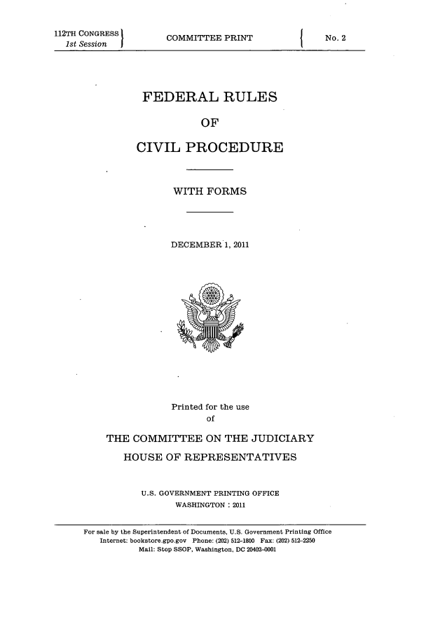 handle is hein.usfed/frucipf2011 and id is 1 raw text is: 112TH CONGRESS1st Session  ICOMMITTEE PRINTFEDERAL RULESOFCIVIL PROCEDUREWITH FORMSDECEMBER 1, 2011Printed for the useofTHE COMMITTEE ON THE JUDICIARYHOUSE OF REPRESENTATIVESU.S. GOVERNMENT PRINTING OFFICEWASHINGTON: 2011INo. 2For sale by the Superintendent of Documents, U.S. Government Printing OfficeInternet: bookstore.gpo.gov Phone: (202) 512-1800 Fax: (202) 512-2250Mail: Stop SSOP, Washington, DC 20402-0001
