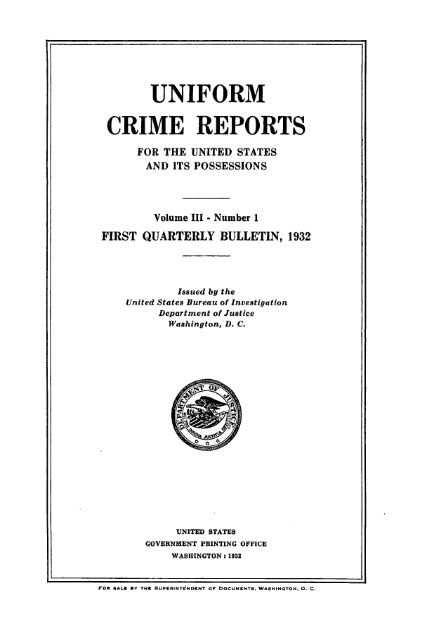 handle is hein.usfed/unifor0003 and id is 1 raw text is: UNIFORMCRIME REPORTSFOR THE UNITED STATESAND ITS POSSESSIONSVolume III - Number 1FIRST QUARTERLY BULLETIN, 1932Issued by theUnited States Bureau of InvestigationDepartment of JusticeWashington, D. C.UNITED STATESGOVERNMENT PRINTING OFFICEWASHINGTON: 1932FOR SALE BY THE SUPERINTENDENT OF DOCUMENTS. WASHINGTON, D. C.