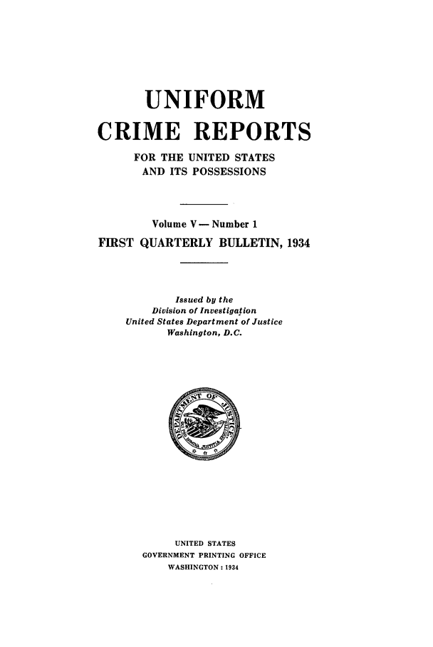 handle is hein.usfed/unifor0005 and id is 1 raw text is: UNIFORMCRIME REPORTSFOR THE UNITED STATESAND ITS POSSESSIONSVolume V -Number 1FIRST QUARTERLY BULLETIN, 1934Issued by theDivision of InvestigationUnited States Department of JusticeWashington, D.C.UNITED STATESGOVERNMENT PRINTING OFFICEWASHINGTON : 1934
