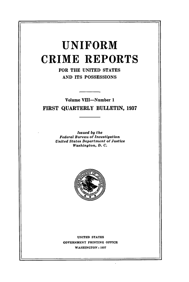 handle is hein.usfed/unifor0008 and id is 1 raw text is: UNIFORMCRIME REPORTSFOR THE UNITED STATESAND ITS POSSESSIONSVolume VIII-Number 1FIRST QUARTERLY BULLETIN, 1937Issued by theFederal Bureau of InvestigationUnited States Department of JusticeWashington, D. C.UNITED STATESGOVERNMENT PRINTING OFFICEWASHINGTON: 1937