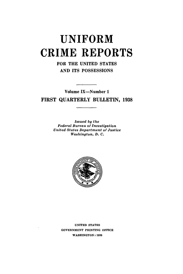 handle is hein.usfed/unifor0009 and id is 1 raw text is: UNIFORM
CRIME REPORTS
FOR THE UNITED STATES
AND ITS POSSESSIONS
Volume IX-Number 1
FIRST QUARTERLY BULLETIN, 1938
Issued by the
Federal Bureau of Investigation
United States Department of Justice
Washington, D. C.

UNITED STATES
GOVERNMENT PRINTING OFFICE
WASHINGTON: 1938


