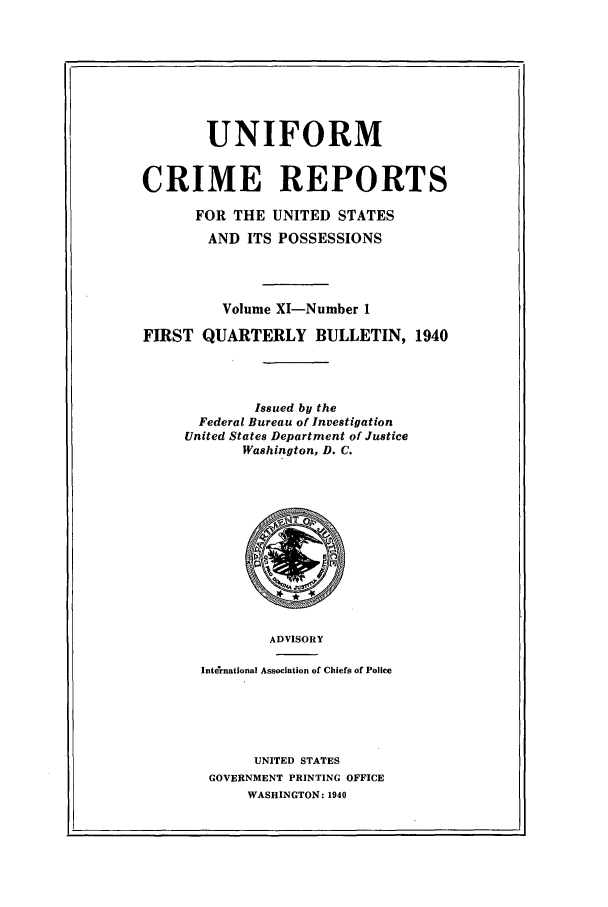 handle is hein.usfed/unifor0011 and id is 1 raw text is: UNIFORMCRIME REPORTSFOR THE UNITED STATESAND ITS POSSESSIONSVolume XI-Number 1FIRST QUARTERLY BULLETIN, 1940Issued by theFederal Bureau of InvestigationUnited States Department of JusticeWashington, D. C.ADVISORYInternational Association of Chiefs of PoliceUNITED STATESGOVERNMENT PRINTING OFFICEWASHINGTON: 1940