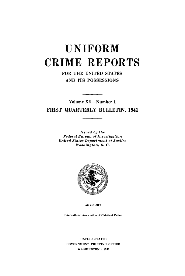 handle is hein.usfed/unifor0012 and id is 1 raw text is: UNIFORMCRIME REPORTSFOR THE UNITED STATESAND ITS POSSESSIONSVolume XII-Number 1FIRST QUARTERLY BULLETIN, 1941Issued by theFederal Bureau of InvestigationUnited States Department of JusticeWashington, D. C.ADVISORYInternational Association of Chiefs of PoliceUNITED STATESGOVERNMENT PRINTING OFFICEWASHINGTON : 1941