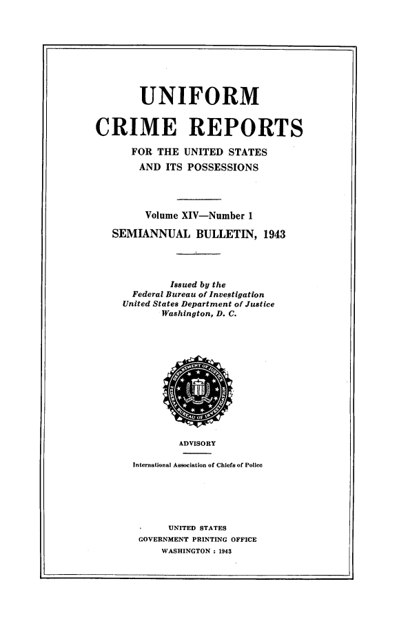 handle is hein.usfed/unifor0014 and id is 1 raw text is: UNIFORMCRIME REPORTSFOR THE UNITED STATESAND ITS POSSESSIONSVolume XIV-Number 1SEMIANNUAL BULLETIN, 1943Issued by theFederal Bureau of InvestigationUnited States Department of JusticeWashington, D. C.ADVISORYInternational Association of Chiefs of PoliceUNITED STATESGOVERNMENT PRINTING OFFICEWASHINGTON : 1943I