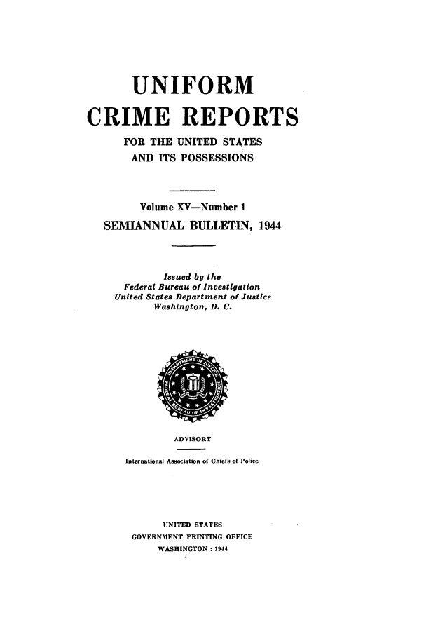 handle is hein.usfed/unifor0015 and id is 1 raw text is: UNIFORMCRIME REPORTSFOR THE UNITED STATESAND ITS POSSESSIONSVolume XV-Number 1SEMIANNUAL BULLETIN, 1944Issued by theFederal Bureau of InvestigationUnited States Department of JusticeWashington, D. C.ADVISORYInternational Association of Chiefs of PoliccUNITED STATESGOVERNMENT PRINTING OFFICEWASHINGTON : 1944