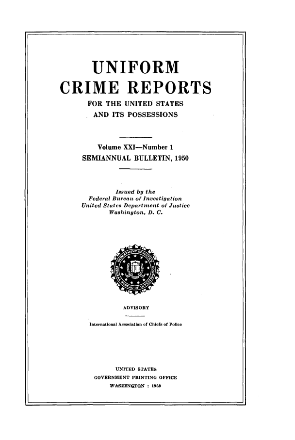 handle is hein.usfed/unifor0021 and id is 1 raw text is: UNIFORMCRIME REPORTSFOR THE UNITED STATESAND ITS POSSESSIONSVolume XXI-Number 1SEMIANNUAL BULLETIN, 1950Issued by theFederal Bureau of InvestigationUnited States Department of JusticeWashington, D. C.ADVISORYInternational Association of Chiefs of PoliceUNITED STATESGOVERNMENT PRINTING OFFICEWAcSHINQTON : 1950