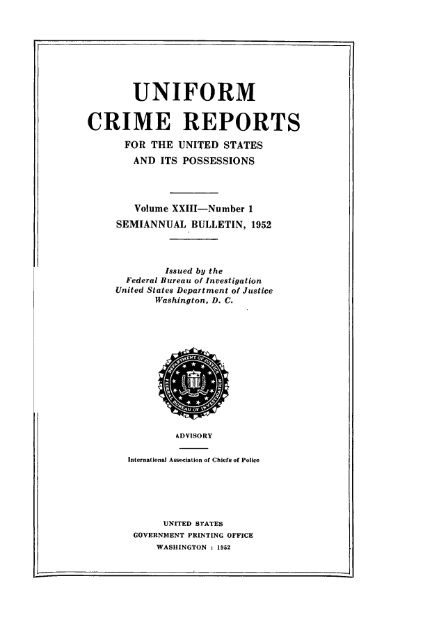 handle is hein.usfed/unifor0023 and id is 1 raw text is: UNIFORM
CRIME REPORTS
FOR THE UNITED STATES
AND ITS POSSESSIONS
Volume XXIII-Number 1
SEMIANNUAL BULLETIN, 1952
Issued by the
Federal Bureau of Investigation
United States Department of Justice
Washington, D. C.

ADVISORY
International Associat ion of Chiefs of Police
UNITED STATES
GOVERNMENT PRINTING OFFICE
WASHINGTON : 1952

-----4


