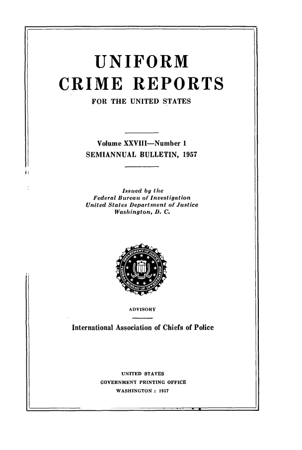 handle is hein.usfed/unifor0028 and id is 1 raw text is: UNIFORMCRIME REPORTSFOR THE UNITED STATESVolume XXVIII-Number 1SEMIANNUAL BULLETIN, 1957Issued by theFederal Bureau of InvestigationUnited States Department of JusticeWashington, D. C.ADVISORYInternational Association of Chiefs of PoliceUNITED STATESGOVERNMENT PRINTING OFFICEWASHINGTON : 1957-  w I