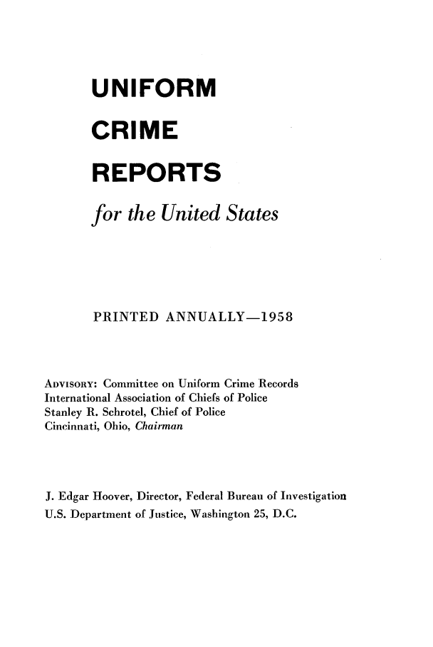 handle is hein.usfed/unifor0029 and id is 1 raw text is: UNIFORMCRIMEREPORTSfor the United StatesPRINTED ANNUALLY-1958ADVISORY: Committee on Uniform Crime RecordsInternational Association of Chiefs of PoliceStanley R. Schrotel, Chief of PoliceCincinnati, Ohio, ChairmanJ. Edgar Hoover, Director, Federal Bureau of InvestigationU.S. Department of Justice, Washington 25, D.C.