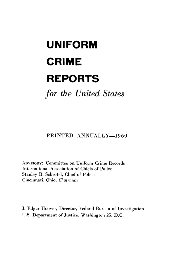 handle is hein.usfed/unifor0031 and id is 1 raw text is: UNIFORMCRIMEREPORTSfor the United StatesPRINTED      ANNUALLY-1960ADVISORY: Committee on Uniform Crime RecordsInternational Association of Chiefs of PoliceStanley R. Schrotel, Chief of PoliceCincinnati, Ohio, ChairmanJ. Edgar Hoover, Director, Federal Bureau of InvestigationU.S. Department of Justice, Washington 25, D.C.