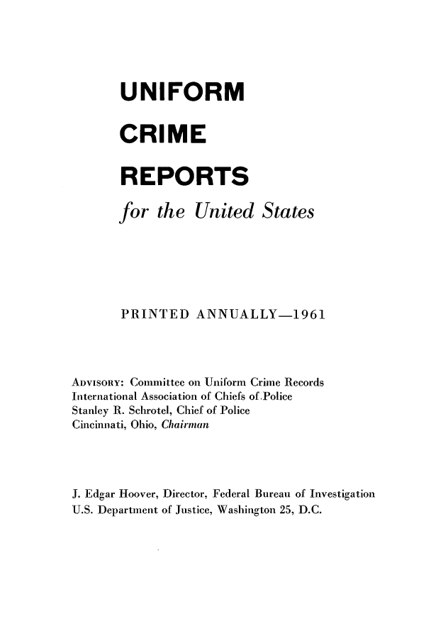 handle is hein.usfed/unifor0032 and id is 1 raw text is: UNIFORMCRIMEREPORTSfor the United StatesPRINTED ANNUALLY-1961ADVISORY: Committee on Uniform Crime RecordsInternational Association of Chiefs of PoliceStanley R. Schrotel, Chief of PoliceCincinnati, Ohio, ChairmanJ. Edgar Hoover, Director, Federal Bureau of InvestigationU.S. Department of Justice, Washington 25, D.C.