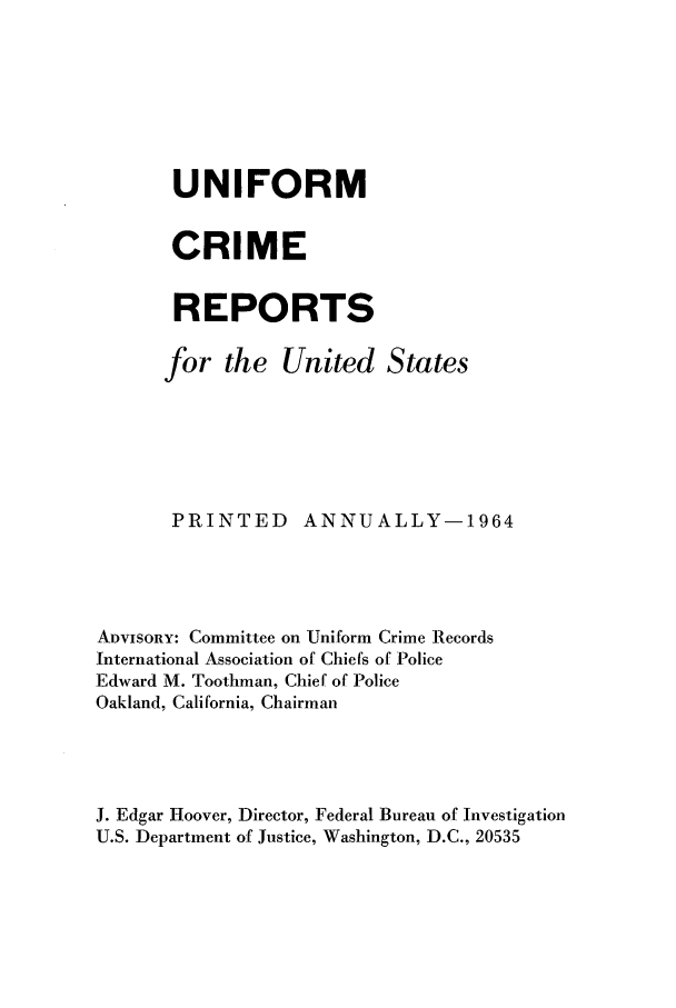 handle is hein.usfed/unifor0035 and id is 1 raw text is: UNIFORMCRIMEREPORTSfor the United StatesPRINTED       ANNUALLY-1964ADVISORY: Committee on Uniform Crime RecordsInternational Association of Chiefs of PoliceEdward M. Toothman, Chief of PoliceOakland, California, ChairmanJ. Edgar Hoover, Director, Federal Bureau of InvestigationU.S. Department of Justice, Washington, D.C., 20535