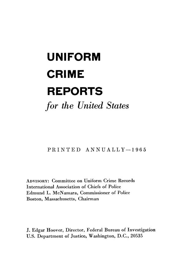 handle is hein.usfed/unifor0036 and id is 1 raw text is: UNIFORM
CRIME
REPORTS
for the United States
PRINTED        ANNUALLY-1965
ADVISORY: Committee on Uniform Crime Records
International Association of Chiefs of Police
Edmund L. McNamara, Commissioner of Police
Boston, Massachusetts, Chairman
J. Edgar Hoover, Director, Federal Bureau of Investigation
U.S. Department of Justice, Washington, D.C., 20535


