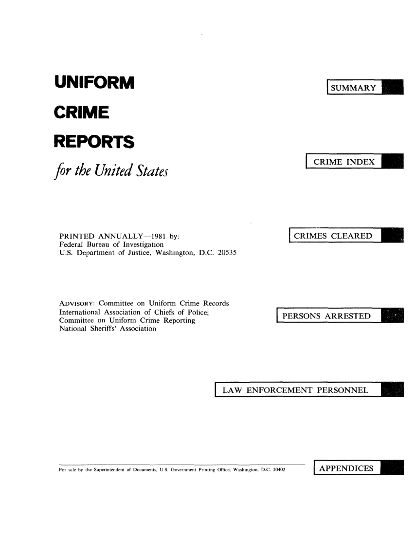 handle is hein.usfed/unifor0052 and id is 1 raw text is: UNIFORMCRIMEREPORTSfor the United StatesSUMMARYCRIME INDEXPRINTED ANNUALLY-1981 by:Federal Bureau of InvestigationU.S. Department of Justice, Washington, D.C. 20535ADVISORY: Committee on Uniform Crime RecordsInternational Association of Chiefs of Police;Committee on Uniform Crime ReportingNational Sheriffs' AssociationCRIMES CLEAREDPERSONS ARRESTEDLAW ENFORCEMENT PERSONNELFor sale by the Superintendent of Documents, U.S. Government Printing Office, Washington, D.C. 20402IAPPENDICES