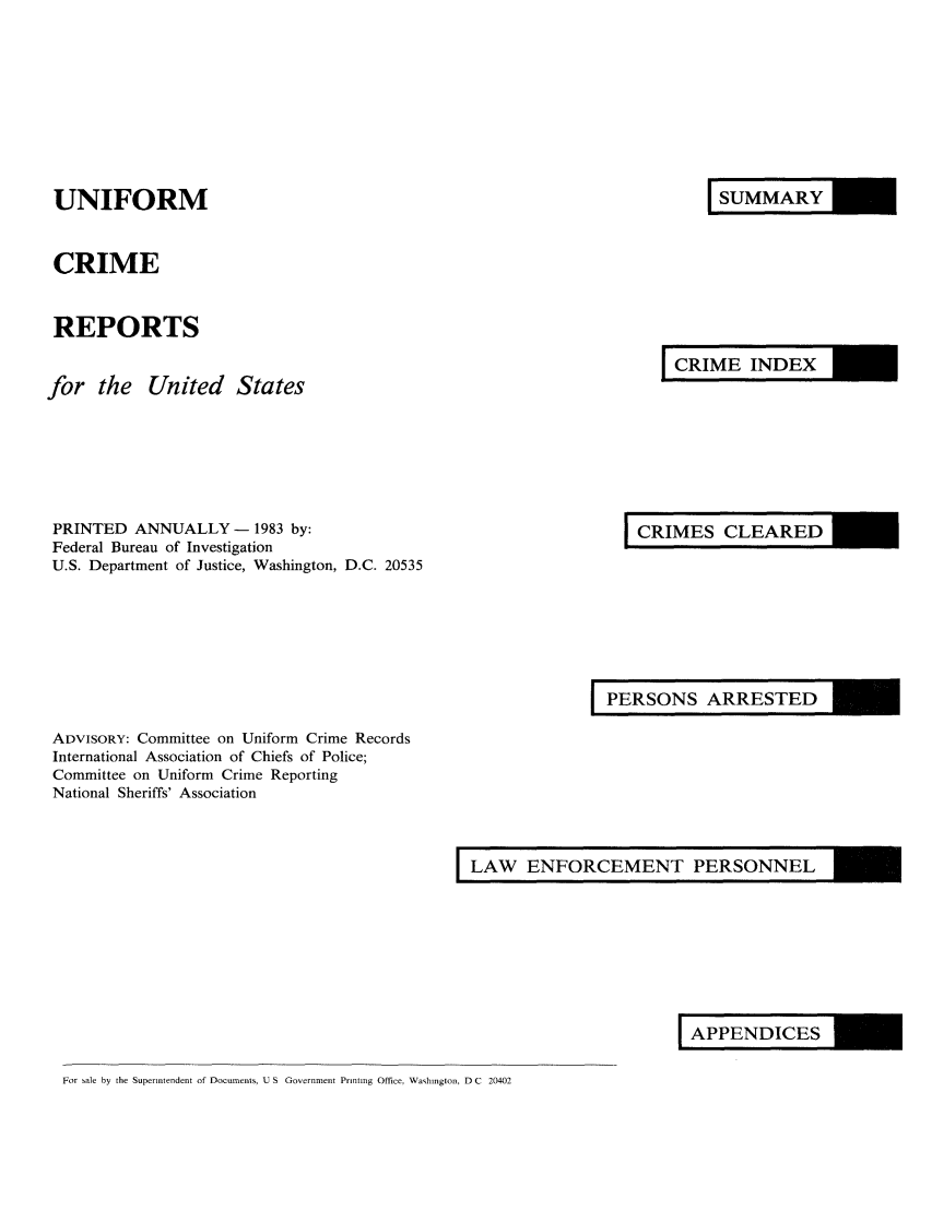 handle is hein.usfed/unifor0054 and id is 1 raw text is: UNIFORMCRIMEREPORTSfor the United StatesIRYI RIINDEXPRINTED ANNUALLY - 1983 by:Federal Bureau of InvestigationU.S. Department of Justice, Washington, D.C. 20535I RS LEAREDPERSN ARRESTEDADVISORY: Committee on Uniform Crime RecordsInternational Association of Chiefs of Police;Committee on Uniform Crime ReportingNational Sheriffs' AssociationLAW ENFORCEMENT PERSONNELLAENDICESFor sale by the Superintendent of Documents, U S Government Printing Office, Washington, D C 20402