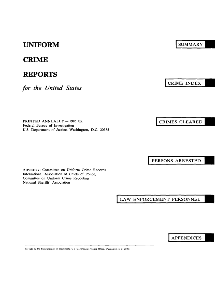 handle is hein.usfed/unifor0056 and id is 1 raw text is: UNIFORM
CRIME
REPORTS
for the United States

I URY

I RIINDEX

PRINTED ANNUALLY - 1985 by:
Federal Bureau of Investigation
U.S. Department of Justice, Washington, D.C. 20535

I RS LEARED

I ESNS ARRESTED

ADVISORY: Committee on Uniform Crime Records
International Association of Chiefs of Police;
Committee on Uniform Crime Reporting
National Sheriffs' Association

LAW ENFORCEMENT PERSONNEL

I PDIES

For sale by the Superintendent of Documents, U S Government Printing Office, Washington, D C 20402


