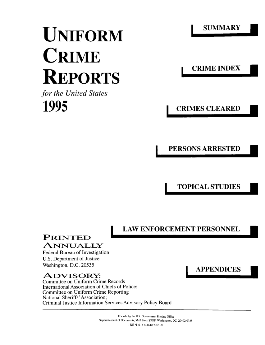 handle is hein.usfed/unifor0066 and id is 1 raw text is: UNIFORMCRIMEREPORTSfor the United States1995SUMMARYCRIME INDEXCRIMES CLEAREDPERSONS ARRESTEDTOPICAL STUDIESLAW ENFORCEMENT PERSONNELPRINTED~ANNJALLYFederal Bureau of InvestigationU.S. Department of JusticeWashington, D.C. 20535AIDVIS ORY:Committee on Uniform Crime RecordsInternational Association of Chiefs of Police;Committee on Uniform Crime ReportingNational Sheriffs' Association;Criminal Justice Information Services Advisory Policy BoardAPPENDICESFor sale by the U.S. Government Printing OfficeSuperintendent of Documents, Mail Stop: SSOP, Washington, DC 20402-9328ISBN 0-16-048756-0IInIEI]1m