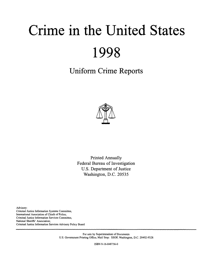 handle is hein.usfed/unifor0069 and id is 1 raw text is: Crime in the United States1998Uniform Crime ReportsPrinted AnnuallyFederal Bureau of InvestigationU.S. Department of JusticeWashington, D.C. 20535Advisory:Criminal Justice Information Systems Committee,International Association of Chiefs of Police;Criminal Justice Information Services Committee,National Sheriffs' Association;Criminal Justice Information Services Advisory Policy BoardFor sale by Superintendent of DocumentsU.S. Government Printing Office, Mail Stop: SSOP, Washington, D.C. 20402-9328ISBN 0-16-048756-0