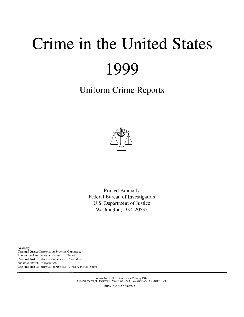 handle is hein.usfed/unifor0070 and id is 1 raw text is: Crime in the United States1999Uniform Crime ReportsPrinted AnnuallyFederal Bureau of InvestigationU.S. Department of JusticeWashington, D.C. 20535AdvisoryCriminal Justice Information Systems Committee,International Association of Chiefs of Police,Criminal Justice Information Services Committee,National Sheriffs' Association,Criminal Justice Information Services Advisory Policy BoardFor sale by the U S Government Printing OfficeSuperintendent ot Documents, Mail Stop SSOP, Washington, DC 20402 9328ISBN 0-16-050489-9