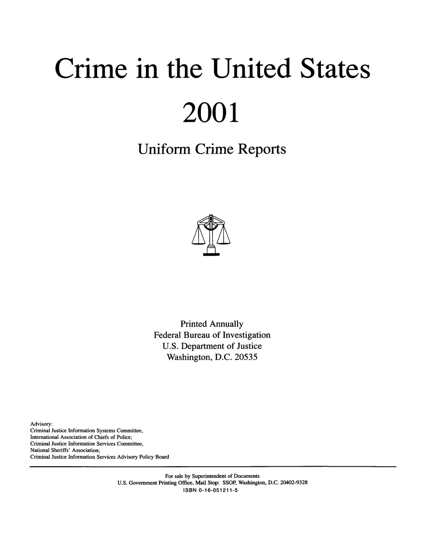 handle is hein.usfed/unifor0072 and id is 1 raw text is: Crime in the United States2001Uniform Crime ReportsPrinted AnnuallyFederal Bureau of InvestigationU.S. Department of JusticeWashington, D.C. 20535Advisory:Criminal Justice Information Systems Committee,International Association of Chiefs of Police;Criminal Justice Information Services Committee,National Sheriffs' Association;Criminal Justice Information Services Advisory Policy BoardFor sale by Superintendent of DocumentsU.S. Government Printing Office, Mail Stop: SSOP, Washington, D.C. 20402-9328ISBN 0-16-051211-5
