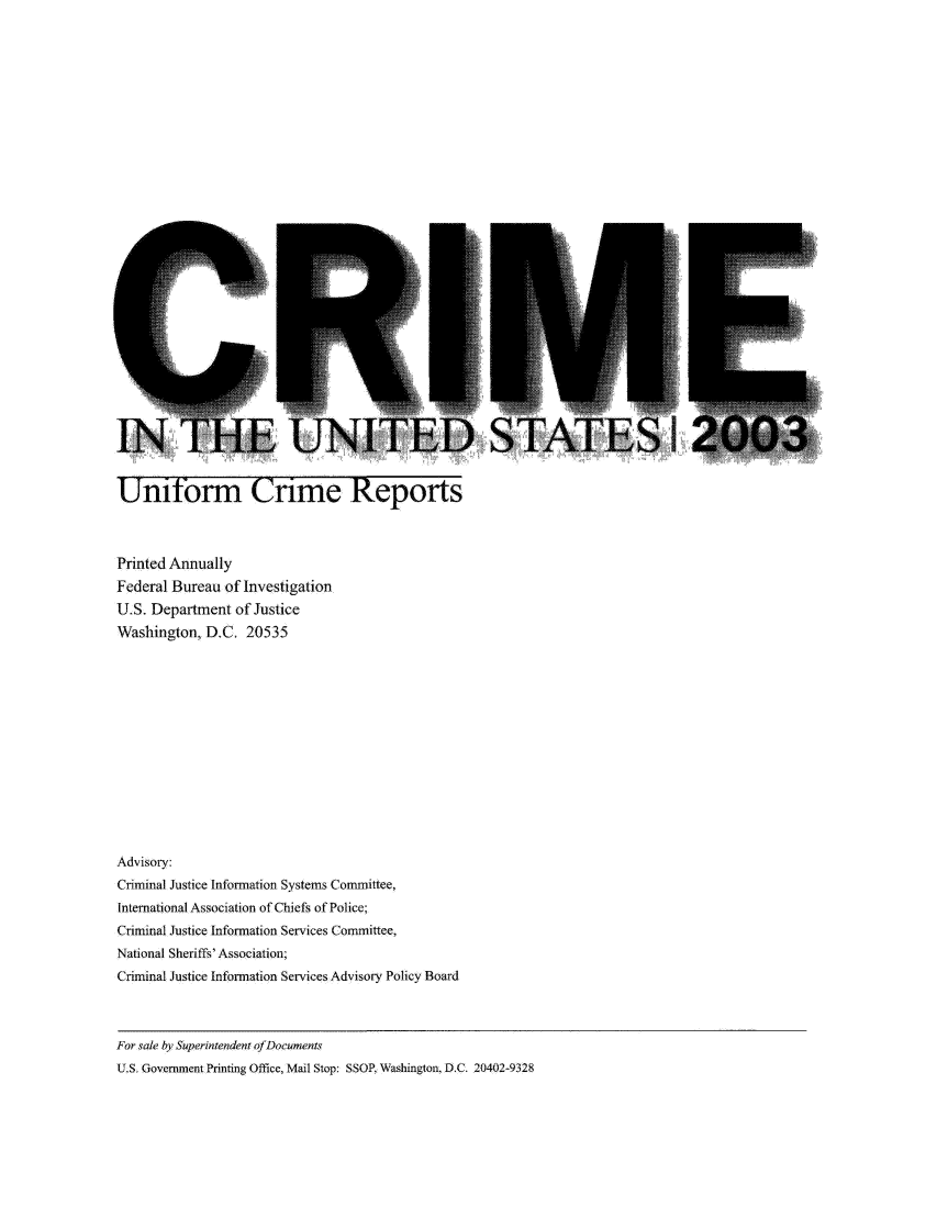 handle is hein.usfed/unifor0074 and id is 1 raw text is: Uniform Crime ReportsPrinted AnnuallyFederal Bureau of InvestigationU.S. Department of JusticeWashington, D.C, 20535Advisory:Criminal Justice Information Systems Committee,International Association of Chiefs of Police;Criminal Justice Information Services Committee,National Sheriffs' Association;Criminal Justice Information Services Advisory Policy BoardFor sale by Superintendent ofDocumentsU.S. Government Printing Office, Mail Stop: SSOP, Washington, D.C. 20402-9328