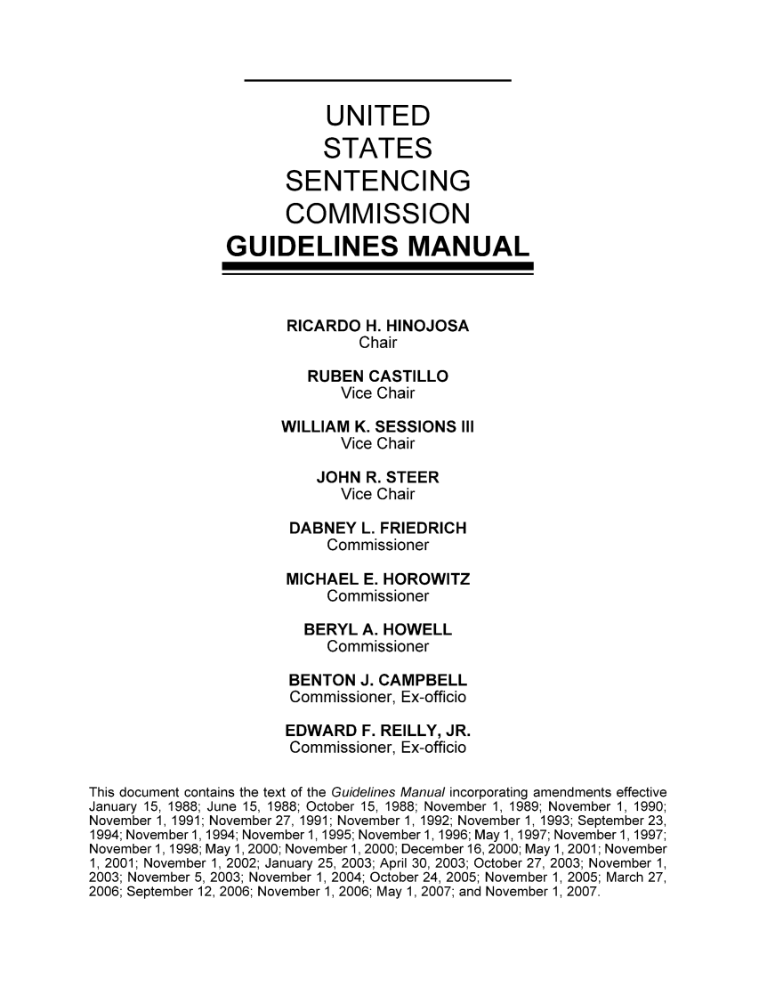 handle is hein.usfed/ussecog0001 and id is 1 raw text is: UNITEDSTATESSENTENCINGCOMMISSIONGUIDELINES MANUALRICARDO H. HINOJOSAChairRUBEN CASTILLOVice ChairWILLIAM K. SESSIONS IIIVice ChairJOHN R. STEERVice ChairDABNEY L. FRIEDRICHCommissionerMICHAEL E. HOROWITZCommissionerBERYL A. HOWELLCommissionerBENTON J. CAMPBELLCommissioner, Ex-officioEDWARD F. REILLY, JR.Commissioner, Ex-officioThis document contains the text of the Guidelines Manual incorporating amendments effectiveJanuary 15, 1988; June 15, 1988; October 15, 1988; November 1, 1989; November 1, 1990;November 1, 1991; November 27, 1991; November 1, 1992; November 1, 1993; September 23,1994; November 1, 1994; November 1, 1995; November 1,1996; May 1, 1997; November 1, 1997;November 1,1998; May 1, 2000; November 1, 2000; December 16, 2000; May 1, 2001; November1, 2001; November 1, 2002; January 25, 2003; April 30, 2003; October 27, 2003; November 1,2003; November 5, 2003; November 1, 2004; October 24, 2005; November 1, 2005; March 27,2006; September 12, 2006; November 1, 2006; May 1,2007; and November 1, 2007.