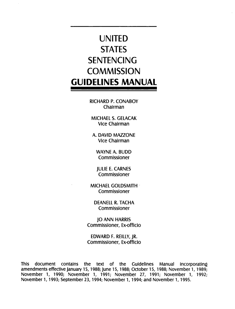 handle is hein.usfed/ussecog0014 and id is 1 raw text is:                             UNITED                            STATES                        SENTENCING                        COMMISSION                  GUIDELINES MANUAL                         RICHARD P. CONABOY                             Chairman                         MICHAEL S. GELACAK                           Vice Chairman                         A. DAVID MAZZONE                           Vice Chairman                           WAYNE A. BUDD                           Commissioner                           JULIE E. CARNES                           Commissioner                         MICHAEL GOLDSMITH                            Commissioner                          DEANELL R. TACHA                            Commissioner                            JO ANN HARRIS                        Commissioner, Ex-officio                        EDWARD F. REILLY, JR.                        Commissioner, Ex-officioThis document contains the text of the Guidelines Manual incorporatingamendments effective January 15, 1988; June 15, 1988; October 15, 1988; November 1, 1989;November 1, 1990; November 1, 1991; November 27, 1991; November 1, 1992;November 1, 1993; September 23, 1994; November 1, 1994; and November 1, 1995.