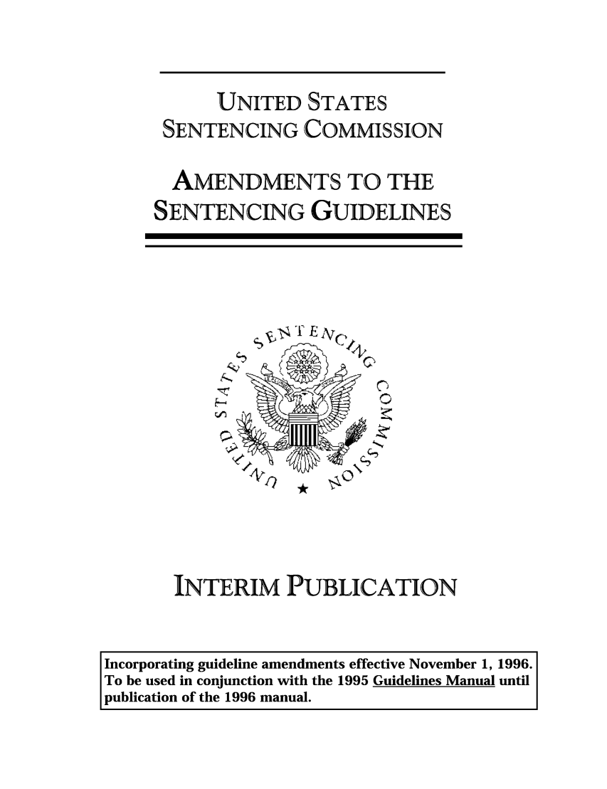 handle is hein.usfed/ussecog0015 and id is 1 raw text is: UNITED STATESSENTENCING COMMISSIONAMENDMENTS TO THESENTENCING GUIDELINES'2INTERIM PUBLICATIONIncorporating guideline amendments effective November 1, 1996.To be used in conjunction with the 1995 Guidelines Manual untilpublication of the 1996 manual.