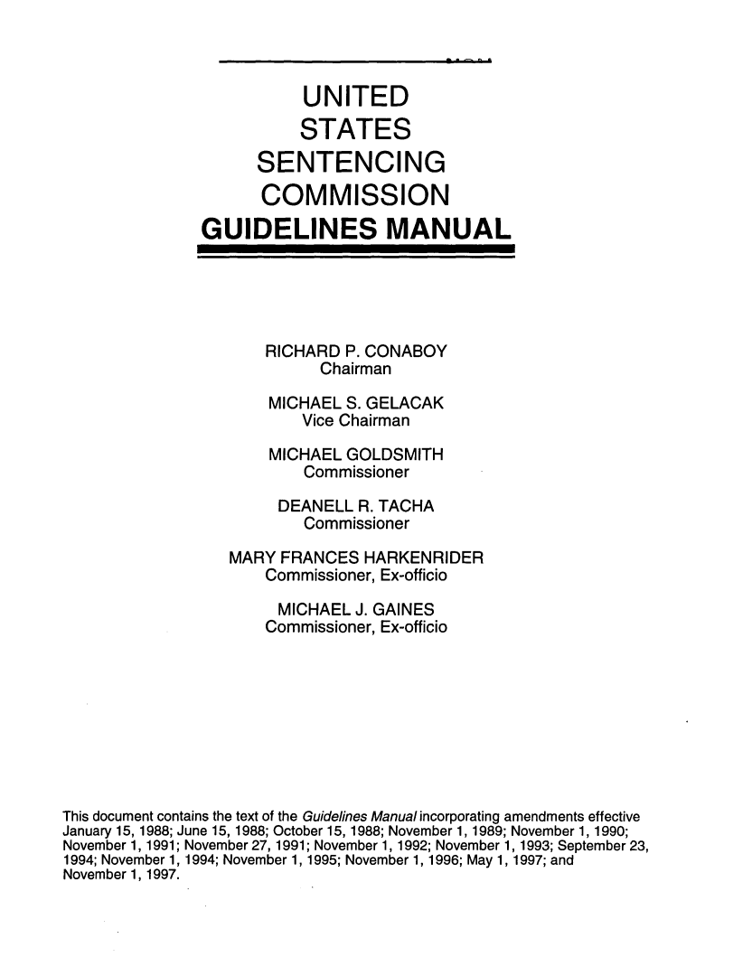handle is hein.usfed/ussecog0016 and id is 1 raw text is:            UNITED           STATES      SENTENCING      COMMISSIONGUIDELINES MANUALRICHARD P. CONABOY      ChairmanMICHAEL S. GELACAK    Vice ChairmanMICHAEL GOLDSMITH    Commissioner                       DEANELL R. TACHA                         Commissioner                  MARY FRANCES HARKENRIDER                     Commissioner, Ex-officio                       MICHAEL J. GAINES                     Commissioner, Ex-officioThis document contains the text of the Guidelines Manual incorporating amendments effectiveJanuary 15, 1988; June 15, 1988; October 15, 1988; November 1, 1989; November 1, 1990;November 1, 1991; November 27, 1991; November 1, 1992; November 1, 1993; September 23,1994; November 1, 1994; November 1, 1995; November 1, 1996; May 1, 1997; andNovember 1, 1997.