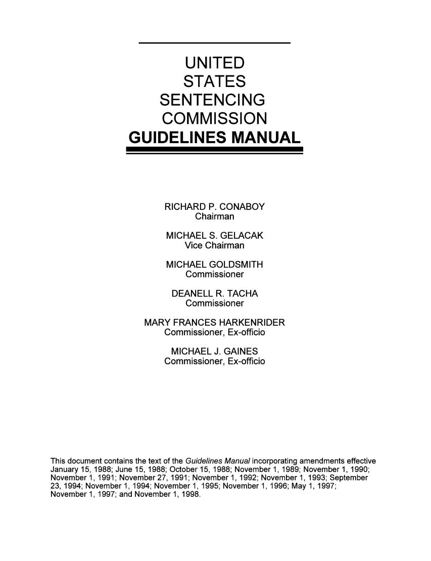 handle is hein.usfed/ussecog0017 and id is 1 raw text is: UNITEDSTATESSENTENCINGCOMMISSIONGUIDELINES MANUALRICHARD P. CONABOYChairmanMICHAEL S. GELACAKVice ChairmanMICHAEL GOLDSMITHCommissionerDEANELL R. TACHACommissionerMARY FRANCES HARKENRIDERCommissioner, Ex-officioMICHAEL J. GAINESCommissioner, Ex-officioThis document contains the text of the Guidelines Manual incorporating amendments effectiveJanuary 15, 1988; June 15, 1988; October 15, 1988; November 1, 1989; November 1, 1990;November 1, 1991; November 27, 1991; November 1, 1992; November 1, 1993; September23, 1994; November 1, 1994; November 1, 1995; November 1, 1996; May 1, 1997;November 1, 1997; and November 1, 1998.
