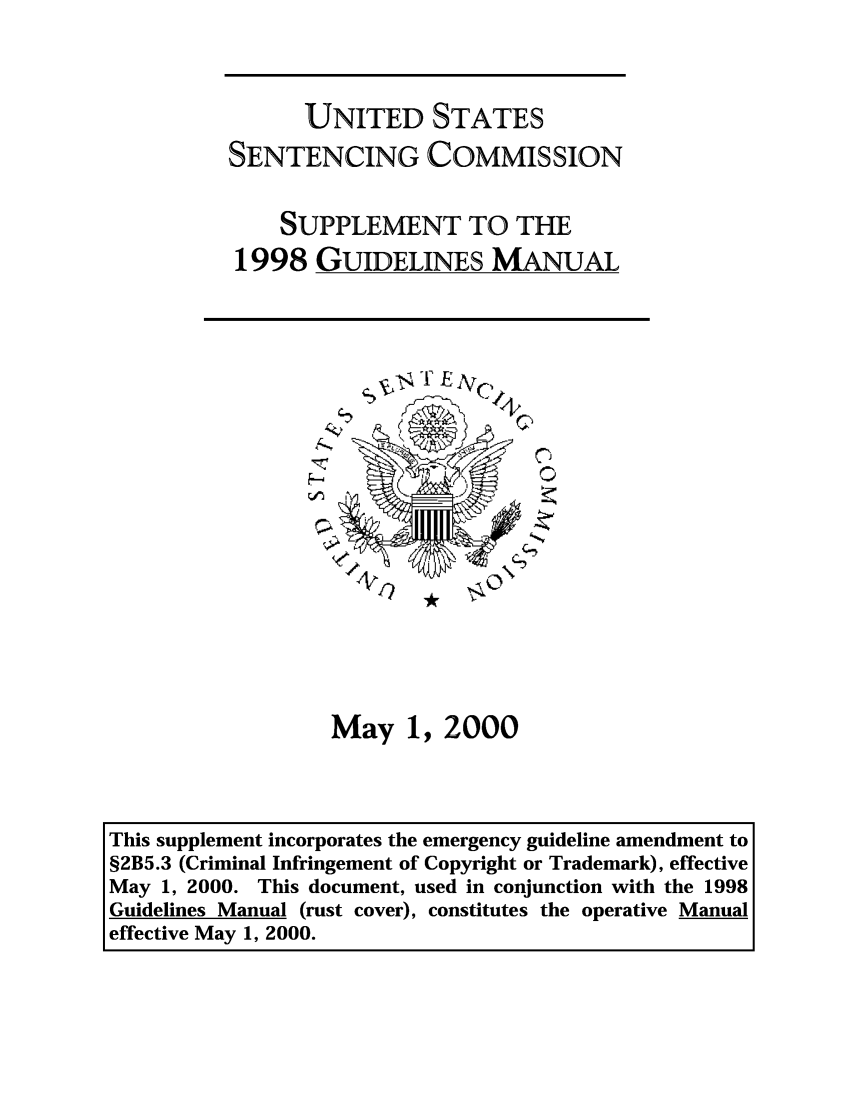 handle is hein.usfed/ussecog0018 and id is 1 raw text is: UNITED STATESSENTENCING COMMISSIONSUPPLEMENT TO THE1998 GUIDELINES MANUAL00May 1, 2000This supplement incorporates the emergency guideline amendment to§2B5.3 (Criminal Infringement of Copyright or Trademark), effectiveMay 1, 2000. This document, used in conjunction with the 1998Guidelines Manual (rust cover), constitutes the operative Manualeffective May 1, 2000.