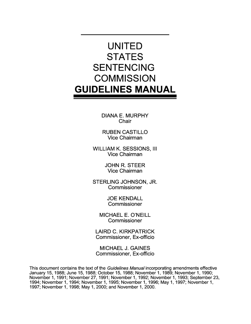 handle is hein.usfed/ussecog0019 and id is 1 raw text is:                           UNITED                          STATES                     SENTENCING                     COMMISSION               GUIDELINES MANUAL                        DIANA E. MURPHY                              Chair                        RUBEN CASTILLO                          Vice Chairman                     WILLIAM K. SESSIONS, III                          Vice Chairman                          JOHN R. STEER                          Vice Chairman                     STERLING JOHNSON, JR.                          Commissioner                          JOE KENDALL                          Commissioner                       MICHAEL E. O'NEILL                          Commissioner                      LAIRD C. KIRKPATRICK                      Commissioner, Ex-officio                      MICHAEL J. GAINES                      Commissioner, Ex-officioThis document contains the text of the Guidelines Manual incorporating amendments effectiveJanuary 15, 1988; June 15, 1988; October 15, 1988; November 1, 1989; November 1, 1990;November 1, 1991; November 27, 1991; November 1, 1992; November 1, 1993; September 23,1994; November 1, 1994; November 1, 1995; November 1, 1996; May 1, 1997; November 1,1997; November 1, 1998; May 1, 2000; and November 1, 2000.