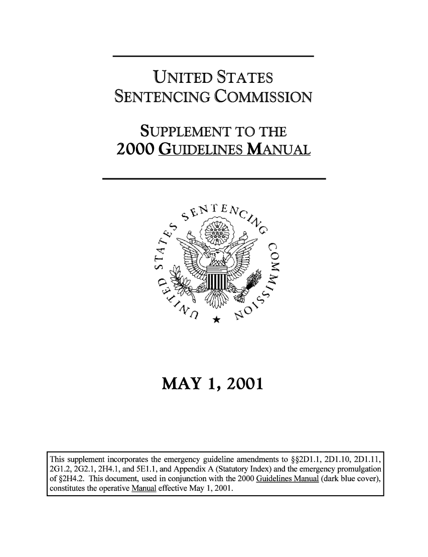 handle is hein.usfed/ussecog0020 and id is 1 raw text is: UNITED STATESSENTENCING COMMISSIONSUPPLEMENT TO THE2000 GUIDELINES MANUAL4H-, zNMAY 1, 2001This supplement incorporates the emergency guideline amendments to § §2D 1.1, 2D 1.10, 2D 1.11,2G1.2, 2G2.1, 2H4. 1, and 5EL.1, and Appendix A (Statutory Index) and the emergency promulgationof §2H4.2. This document, used in conjunction with the 2000 Guidelines Manual (dark blue cover),constitutes the operative Manual effective May 1, 2001.