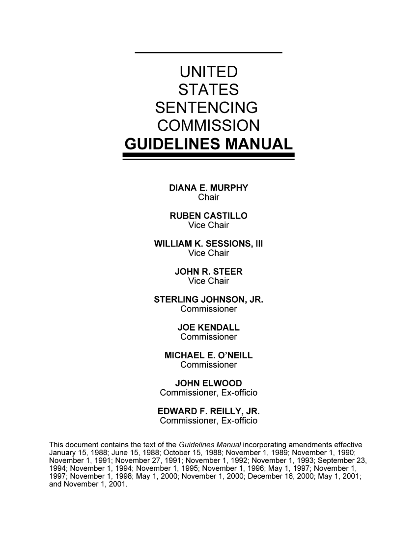 handle is hein.usfed/ussecog0021 and id is 1 raw text is: UNITEDSTATESSENTENCINGCOMMISSIONGUIDELINES MANUALDIANA E. MURPHYChairRUBEN CASTILLOVice ChairWILLIAM K. SESSIONS, IIIVice ChairJOHN R. STEERVice ChairSTERLING JOHNSON, JR.CommissionerJOE KENDALLCommissionerMICHAEL E. O'NEILLCommissionerJOHN ELWOODCommissioner, Ex-officioEDWARD F. REILLY, JR.Commissioner, Ex-officioThis document contains the text of the Guidelines Manual incorporating amendments effectiveJanuary 15, 1988; June 15, 1988; October 15, 1988; November 1, 1989; November 1, 1990;November 1, 1991; November 27, 1991; November 1, 1992; November 1, 1993; September 23,1994; November 1, 1994; November 1, 1995; November 1, 1996; May 1, 1997; November 1,1997; November 1, 1998; May 1, 2000; November 1,2000; December 16, 2000; May 1,2001;and November 1, 2001.