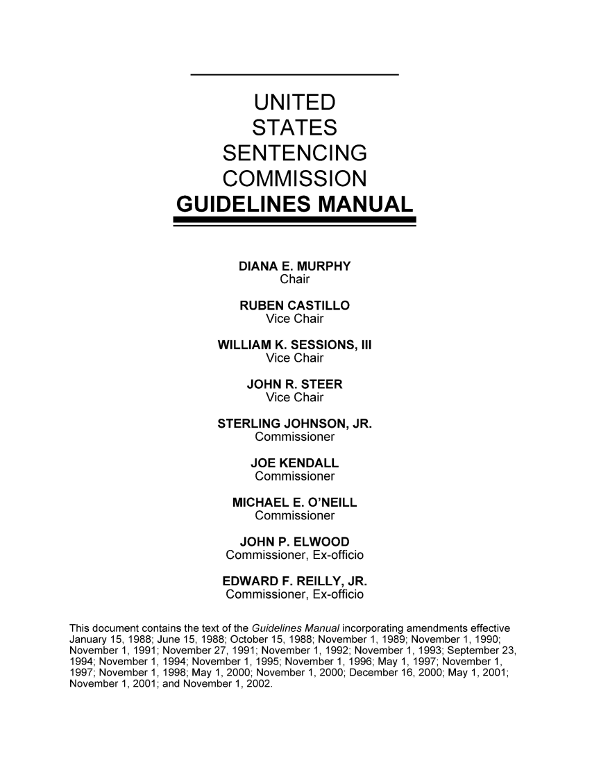handle is hein.usfed/ussecog0022 and id is 1 raw text is: UNITEDSTATESSENTENCINGCOMMISSIONGUIDELINES MANUALDIANA E. MURPHYChairRUBEN CASTILLOVice ChairWILLIAM K. SESSIONS, IIIVice ChairJOHN R. STEERVice ChairSTERLING JOHNSON, JR.CommissionerJOE KENDALLCommissionerMICHAEL E. O'NEILLCommissionerJOHN P. ELWOODCommissioner, Ex-officioEDWARD F. REILLY, JR.Commissioner, Ex-officioThis document contains the text of the Guidelines Manual incorporating amendments effectiveJanuary 15, 1988; June 15, 1988; October 15, 1988; November 1, 1989; November 1, 1990;November 1, 1991; November 27, 1991; November 1, 1992; November 1, 1993; September 23,1994; November 1, 1994; November 1, 1995; November 1, 1996; May 1, 1997; November 1,1997; November 1, 1998; May 1, 2000; November 1, 2000; December 16, 2000; May 1,2001;November 1, 2001; and November 1, 2002.