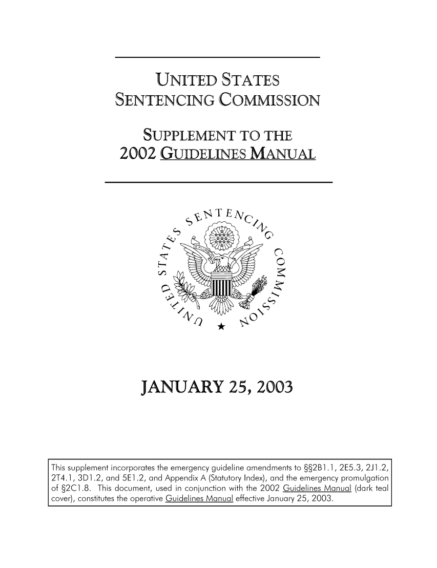 handle is hein.usfed/ussecog0024 and id is 1 raw text is: UNITED STATESSENTENCING COMMISSIONSUPPLEMENT TO THE2002 GUIDELINES MANUALJANUARY 25, 2003This supplement incorporates the emergency guideline amendments to §§2B1 .1, 2E5.3, 2J1 .2,2T4.1, 3D1.2, and 5E1.2, and Appendix A (Statutory Index), and the emergency promulgationof §2C1.8. This document, used in conjunction with the 2002 Guidelines Manual (dark tealcover), constitutes the operative Guidelines Manual effective January 25, 2003.