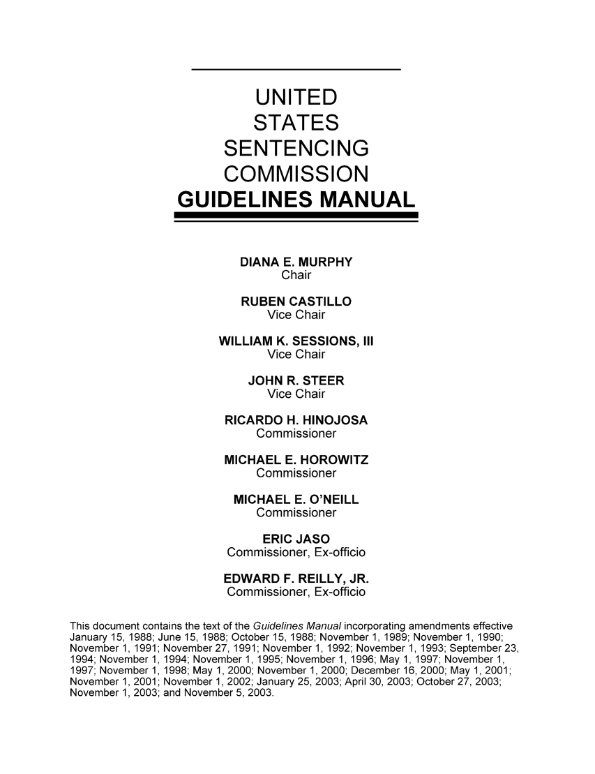 handle is hein.usfed/ussecog0025 and id is 1 raw text is: UNITEDSTATESSENTENCINGCOMMISSIONGUIDELINES MANUALDIANA E. MURPHYChairRUBEN CASTILLOVice ChairWILLIAM K. SESSIONS, IIIVice ChairJOHN R. STEERVice ChairRICARDO H. HINOJOSACommissionerMICHAEL E. HOROWITZCommissionerMICHAEL E. O'NEILLCommissionerERIC JASOCommissioner, Ex-officioEDWARD F. REILLY, JR.Commissioner, Ex-officioThis document contains the text of the Guidelines Manual incorporating amendments effectiveJanuary 15, 1988; June 15, 1988; October 15, 1988; November 1, 1989; November 1, 1990;November 1, 1991; November 27, 1991; November 1, 1992; November 1, 1993; September 23,1994; November 1, 1994; November 1, 1995; November 1, 1996; May 1, 1997; November 1,1997; November 1, 1998; May 1, 2000; November 1, 2000; December 16, 2000; May 1, 2001;November 1, 2001; November 1, 2002; January 25, 2003; April 30, 2003; October 27, 2003;November 1, 2003; and November 5, 2003.