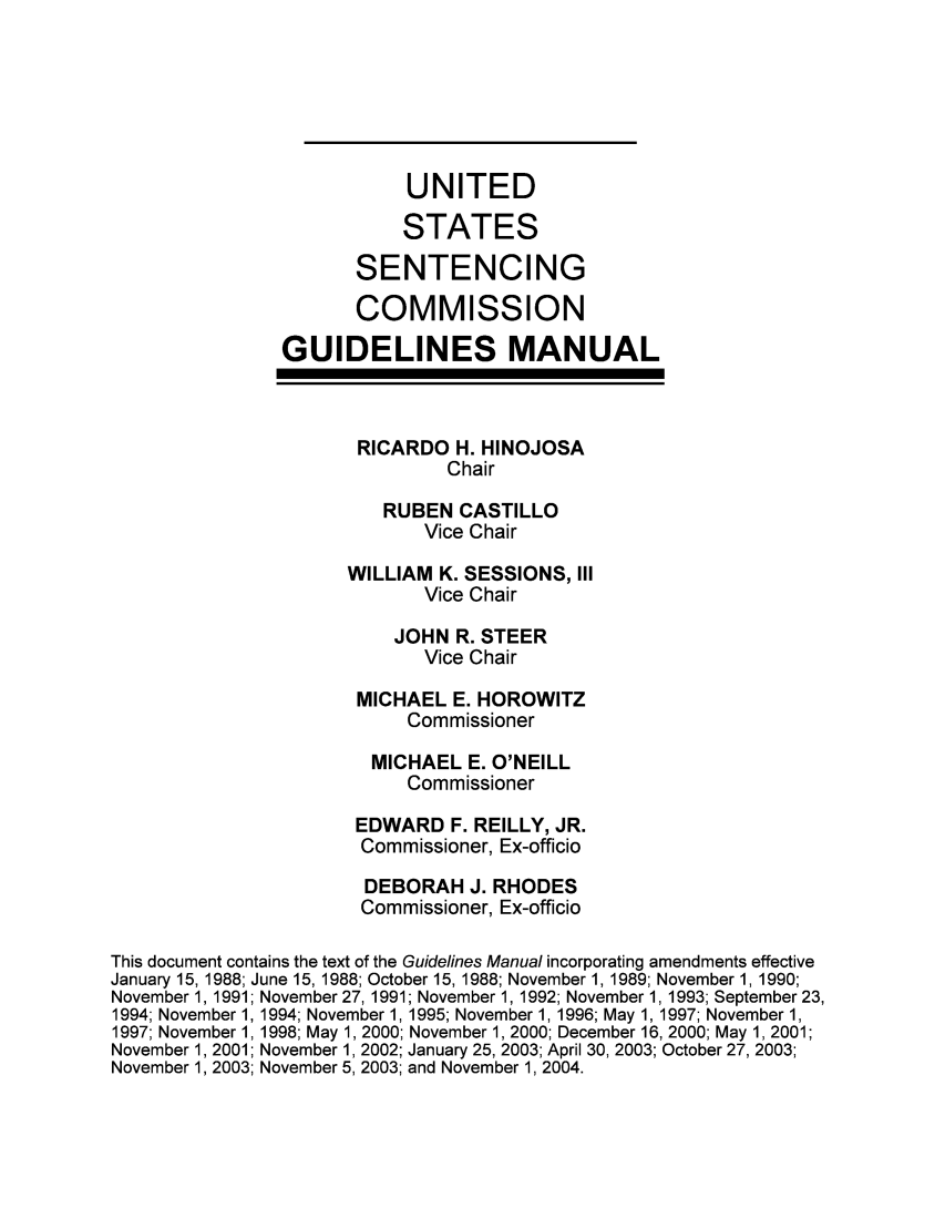 handle is hein.usfed/ussecog0026 and id is 1 raw text is: UNITEDSTATESSENTENCINGCOMMISSIONGUIDELINES MANUALRICARDO H. HINOJOSAChairRUBEN CASTILLOVice ChairWILLIAM K. SESSIONS, IIIVice ChairJOHN R. STEERVice ChairMICHAEL E. HOROWITZCommissionerMICHAEL E. O'NEILLCommissionerEDWARD F. REILLY, JR.Commissioner, Ex-officioDEBORAH J. RHODESCommissioner, Ex-officioThis document contains the text of the Guidelines Manual incorporating amendments effectiveJanuary 15, 1988; June 15, 1988; October 15, 1988; November 1, 1989; November 1, 1990;November 1, 1991; November 27, 1991; November 1, 1992; November 1, 1993; September 23,1994; November 1, 1994; November 1, 1995; November 1, 1996; May 1, 1997; November 1,1997; November 1, 1998; May 1, 2000; November 1, 2000; December 16, 2000; May 1, 2001;November 1, 2001; November 1, 2002; January 25, 2003; April 30, 2003; October 27, 2003;November 1, 2003; November 5, 2003; and November 1, 2004.