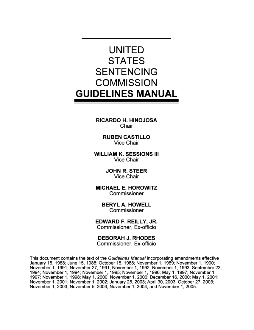 handle is hein.usfed/ussecog0027 and id is 1 raw text is: UNITEDSTATESSENTENCINGCOMMISSIONGUIDELINES MANUALRICARDO H. HINOJOSAChairRUBEN CASTILLOVice ChairWILLIAM K. SESSIONS IIIVice ChairJOHN R. STEERVice ChairMICHAEL E. HOROWITZCommissionerBERYL A. HOWELLCommissionerEDWARD F. REILLY, JR.Commissioner, Ex-officioDEBORAH J. RHODESCommissioner, Ex-officioThis document contains the text of the Guidelines Manual incorporating amendments effectiveJanuary 15, 1988; June 15, 1988; October 15, 1988; November 1, 1989; November 1, 1990;November 1, 1991; November 27, 1991; November 1, 1992; November 1, 1993; September 23,1994; November 1, 1994; November 1, 1995; November 1, 1996; May 1, 1997; November 1,1997; November 1, 1998; May 1, 2000; November 1, 2000; December 16, 2000; May 1, 2001;November 1, 2001; November 1, 2002; January 25, 2003; April 30, 2003; October 27, 2003;November 1, 2003; November 5, 2003; November 1, 2004; and November 1, 2005.