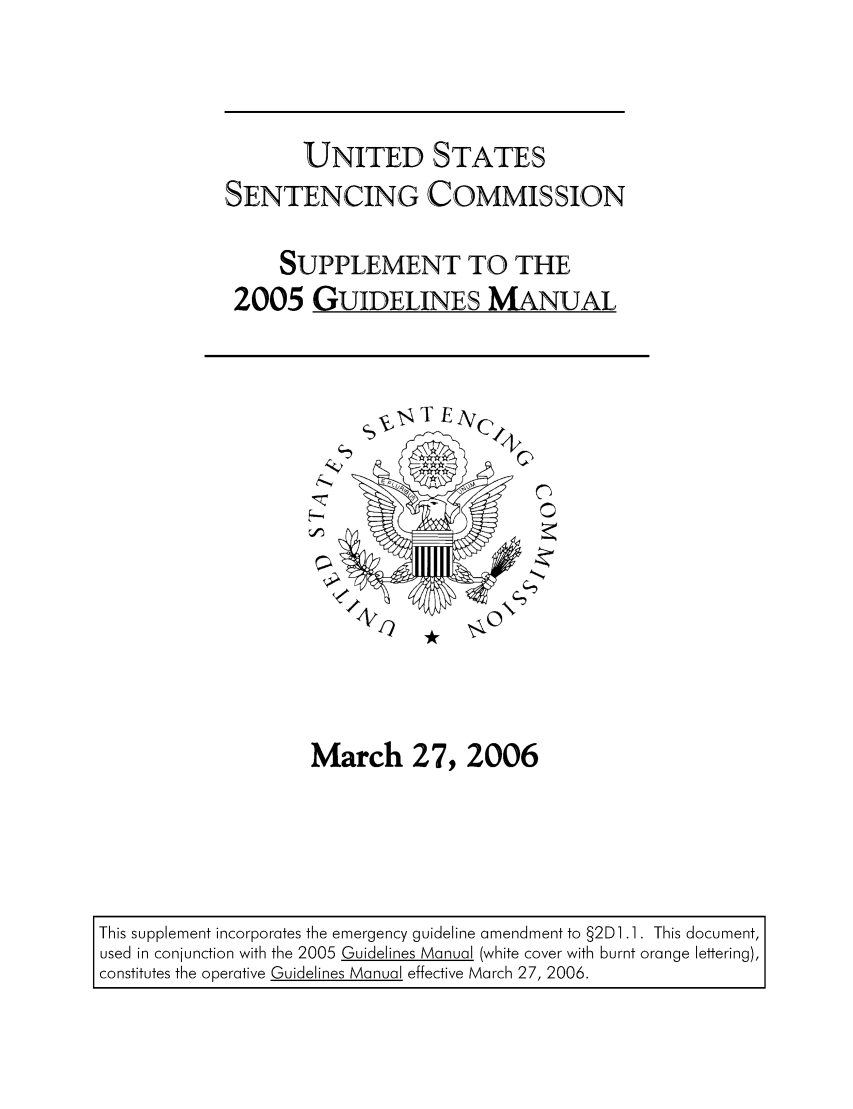 handle is hein.usfed/ussecog0028 and id is 1 raw text is: UNITED STATESSENTENCING COMMISSIONSUPPLEMENT TO THE2005 GUIDELINES MANUALMarch 27, 2006This supplement incorporates the emergency guideline amendment to §2D] .1. This document,used in conjunction with the 2005 Guidelines Manual (white cover with burnt orange lettering),constitutes the operative Guidelines Manual effective March 27, 2006.