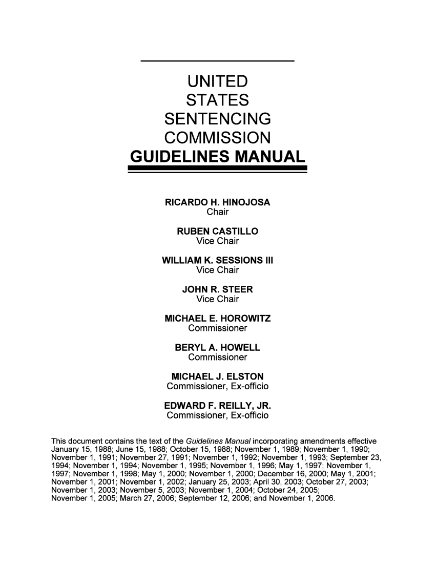 handle is hein.usfed/ussecog0029 and id is 1 raw text is: UNITEDSTATESSENTENCINGCOMMISSIONGUIDELINES MANUALRICARDO H. HINOJOSAChairRUBEN CASTILLOVice ChairWILLIAM K. SESSIONS IIIVice ChairJOHN R. STEERVice ChairMICHAEL E. HOROWITZCommissionerBERYL A. HOWELLCommissionerMICHAEL J. ELSTONCommissioner, Ex-officioEDWARD F. REILLY, JR.Commissioner, Ex-officioThis document contains the text of the Guidelines Manual incorporating amendments effectiveJanuary 15, 1988; June 15, 1988; October 15, 1988; November 1, 1989; November 1, 1990;November 1, 1991; November 27, 1991; November 1, 1992; November 1, 1993; September 23,1994; November 1, 1994; November 1, 1995; November 1, 1996; May 1, 1997; November 1,1997; November 1, 1998; May 1, 2000; November 1, 2000; December 16, 2000; May 1, 2001;November 1, 2001; November 1, 2002; January 25, 2003; April 30, 2003; October 27, 2003;November 1, 2003; November 5, 2003; November 1, 2004; October 24, 2005;November 1, 2005; March 27, 2006; September 12, 2006; and November 1, 2006.