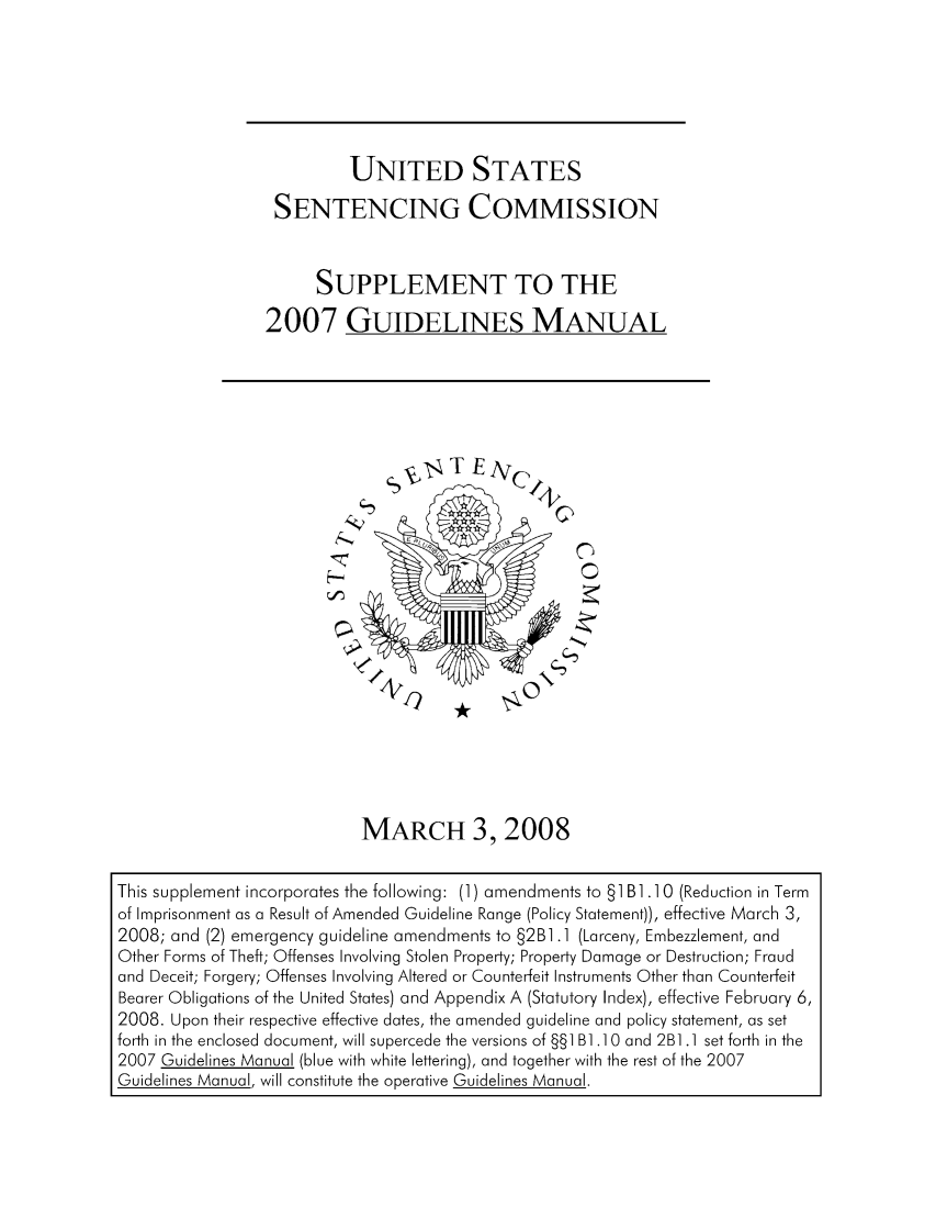 handle is hein.usfed/ussecog0031 and id is 1 raw text is: UNITED STATESSENTENCING COMMISSIONSUPPLEMENT TO THE2007 GUIDELINES MANUALCMARCH 3,2008This supplement incorporates the following: (1) amendments to §1 B].]0 (Reduction in Termof Imprisonment as a Result of Amended Guideline Range (Policy Statement)), effective March 3,2008; and (2) emergency guideline amendments to §2B].] (Larceny, Embezzlement, andOther Forms of Theft; Offenses Involving Stolen Property; Property Damage or Destruction; Fraudand Deceit; Forgery; Offenses Involving Altered or Counterfeit Instruments Other than CounterfeitBearer Obligations of the United States) and Appendix A (Statutory Index), effective February 6,2008. Upon their respective effective dates, the amended guideline and policy statement, as setforth in the enclosed document, will supercede the versions of §§1 B] .10 and 2B1.1 set forth in the2007 Guidelines Manual (blue with white lettering), and together with the rest of the 2007Guidelines Manual, will constitute the operative Guidelines Manual.I? -*
